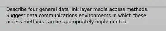 Describe four general data link layer media access methods. Suggest data communications environments in which these access methods can be appropriately implemented.