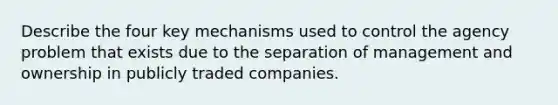 Describe the four key mechanisms used to control the agency problem that exists due to the separation of management and ownership in publicly traded companies.