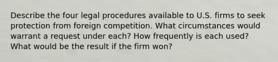 Describe the four legal procedures available to U.S. firms to seek protection from foreign competition. What circumstances would warrant a request under each? How frequently is each used? What would be the result if the firm won?