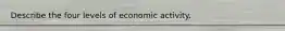 Describe the four levels of economic activity.