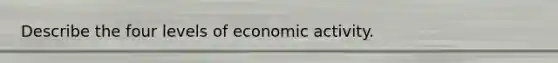 Describe the four levels of economic activity.