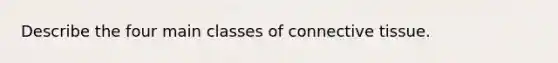 Describe the four main classes of connective tissue.