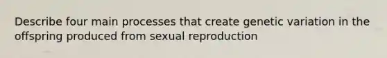 Describe four main processes that create genetic variation in the offspring produced from sexual reproduction