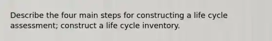 Describe the four main steps for constructing a life cycle assessment; construct a life cycle inventory.