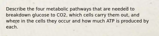 Describe the four metabolic pathways that are needed to breakdown glucose to CO2, which cells carry them out, and where in the cells they occur and how much ATP is produced by each.