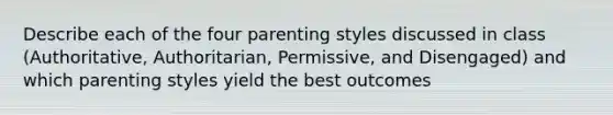 Describe each of the four parenting styles discussed in class (Authoritative, Authoritarian, Permissive, and Disengaged) and which parenting styles yield the best outcomes