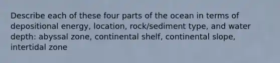 Describe each of these four parts of the ocean in terms of depositional energy, location, rock/sediment type, and water depth: abyssal zone, continental shelf, continental slope, intertidal zone