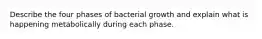 Describe the four phases of bacterial growth and explain what is happening metabolically during each phase.