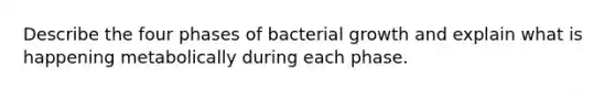 Describe the four phases of bacterial growth and explain what is happening metabolically during each phase.