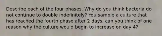 Describe each of the four phases. Why do you think bacteria do not continue to double indefinitely? You sample a culture that has reached the fourth phase after 2 days, can you think of one reason why the culture would begin to increase on day 4?