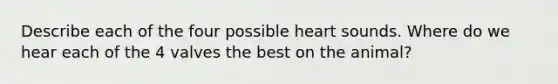 Describe each of the four possible heart sounds. Where do we hear each of the 4 valves the best on the animal?