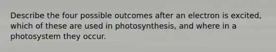 Describe the four possible outcomes after an electron is excited, which of these are used in photosynthesis, and where in a photosystem they occur.