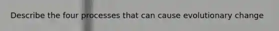 Describe the four processes that can cause evolutionary change