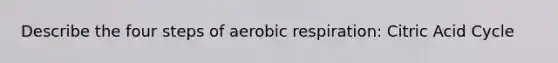 Describe the four steps of aerobic respiration: Citric Acid Cycle