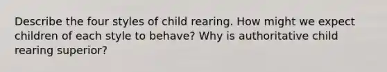 Describe the four styles of child rearing. How might we expect children of each style to behave? Why is authoritative child rearing superior?