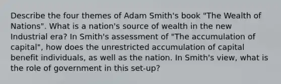 Describe the four themes of Adam Smith's book "The Wealth of Nations". What is a nation's source of wealth in the new Industrial era? In Smith's assessment of "The accumulation of capital", how does the unrestricted accumulation of capital benefit individuals, as well as the nation. In Smith's view, what is the role of government in this set-up?