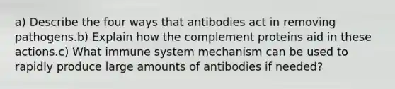 a) Describe the four ways that antibodies act in removing pathogens.b) Explain how the complement proteins aid in these actions.c) What immune system mechanism can be used to rapidly produce large amounts of antibodies if needed?