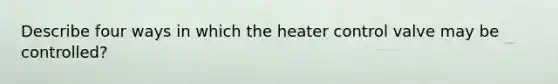 Describe four ways in which the heater control valve may be controlled?