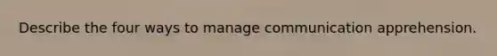 Describe the four ways to manage communication apprehension.