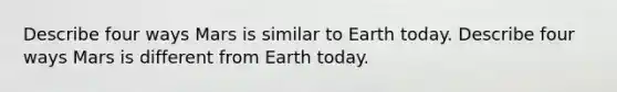 Describe four ways Mars is similar to Earth today. Describe four ways Mars is different from Earth today.