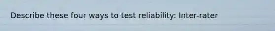 Describe these four ways to test reliability: Inter-rater