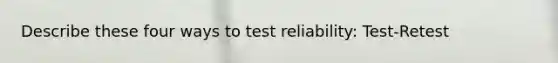 Describe these four ways to test reliability: Test-Retest