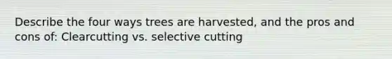 Describe the four ways trees are harvested, and the pros and cons of: Clearcutting vs. selective cutting