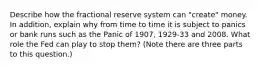 Describe how the fractional reserve system can "create" money. In addition, explain why from time to time it is subject to panics or bank runs such as the Panic of 1907, 1929-33 and 2008. What role the Fed can play to stop them? (Note there are three parts to this question.)