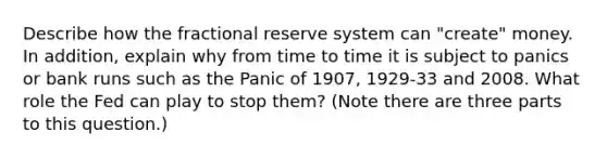 Describe how the fractional reserve system can "create" money. In addition, explain why from time to time it is subject to panics or bank runs such as the Panic of 1907, 1929-33 and 2008. What role the Fed can play to stop them? (Note there are three parts to this question.)