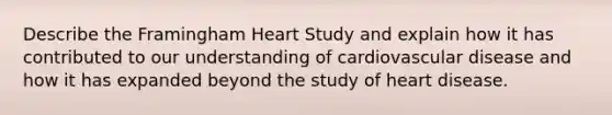 Describe the Framingham Heart Study and explain how it has contributed to our understanding of cardiovascular disease and how it has expanded beyond the study of heart disease.