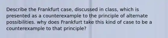 Describe the Frankfurt case, discussed in class, which is presented as a counterexample to the principle of alternate possibilities. why does Frankfurt take this kind of case to be a counterexample to that principle?