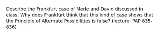 Describe the Frankfurt case of Merle and David discussed in class. Why does Frankfurt think that this kind of case shows that the Principle of Alternate Possibilities is false? (lecture, PAP 835-836)