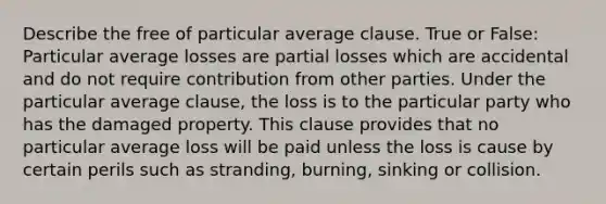 Describe the free of particular average clause. True or False: Particular average losses are partial losses which are accidental and do not require contribution from other parties. Under the particular average clause, the loss is to the particular party who has the damaged property. This clause provides that no particular average loss will be paid unless the loss is cause by certain perils such as stranding, burning, sinking or collision.