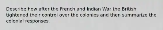 Describe how after the French and Indian War the British tightened their control over the colonies and then summarize the colonial responses.