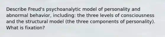 Describe Freud's psychoanalytic model of personality and abnormal behavior, including: the three levels of consciousness and the structural model (the three components of personality). What is fixation?