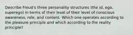 Describe Freud's three personality structures (the id, ego, superego) in terms of their level of their level of conscious awareness, role, and content. Which one operates according to the pleasure principle and which according to the reality principle?