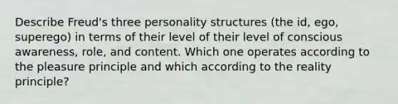 Describe Freud's three personality structures (the id, ego, superego) in terms of their level of their level of conscious awareness, role, and content. Which one operates according to the pleasure principle and which according to the reality principle?