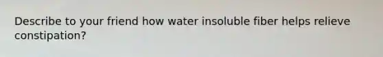 Describe to your friend how water insoluble fiber helps relieve constipation?