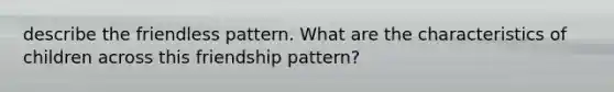 describe the friendless pattern. What are the characteristics of children across this friendship pattern?