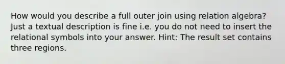 How would you describe a full outer join using relation algebra? Just a textual description is fine i.e. you do not need to insert the relational symbols into your answer. Hint: The result set contains three regions.