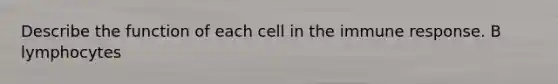 Describe the function of each cell in the immune response. B lymphocytes