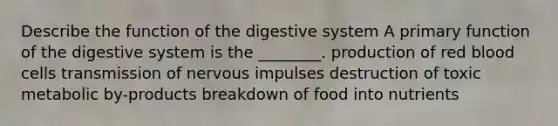 Describe the function of the digestive system A primary function of the digestive system is the ________. production of red blood cells transmission of nervous impulses destruction of toxic metabolic by-products breakdown of food into nutrients