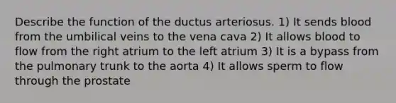 Describe the function of the ductus arteriosus. 1) It sends blood from the umbilical veins to the vena cava 2) It allows blood to flow from the right atrium to the left atrium 3) It is a bypass from the pulmonary trunk to the aorta 4) It allows sperm to flow through the prostate