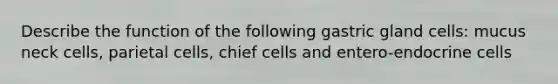 Describe the function of the following gastric gland cells: mucus neck cells, parietal cells, chief cells and entero-endocrine cells