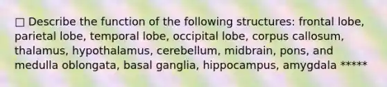 □ Describe the function of the following structures: frontal lobe, parietal lobe, temporal lobe, occipital lobe, corpus callosum, thalamus, hypothalamus, cerebellum, midbrain, pons, and medulla oblongata, basal ganglia, hippocampus, amygdala *****