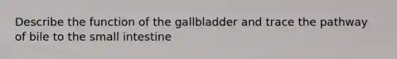 Describe the function of the gallbladder and trace the pathway of bile to the small intestine