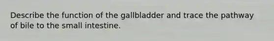 Describe the function of the gallbladder and trace the pathway of bile to the small intestine.