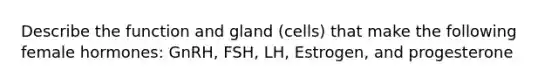 Describe the function and gland (cells) that make the following female hormones: GnRH, FSH, LH, Estrogen, and progesterone