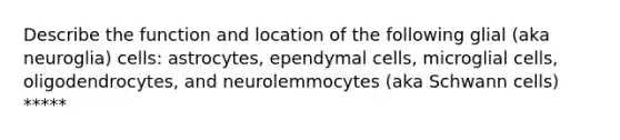 Describe the function and location of the following glial (aka neuroglia) cells: astrocytes, ependymal cells, microglial cells, oligodendrocytes, and neurolemmocytes (aka Schwann cells) *****