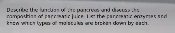 Describe the function of the pancreas and discuss the composition of pancreatic juice. List the pancreatic enzymes and know which types of molecules are broken down by each.